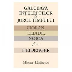 Galceava inteleptilor in jurul timpului. Cioran, Eliade, Noica si... Heidegger Mircea Lazarescu