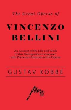 Great Operas of Vincenzo Bellini - An Account of the Life and Work of this Distinguished Composer, with Particular Attention to his Operas