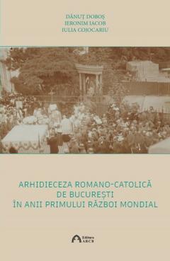 Coperta cărții Arhidieceza Romano-Catolica de Bucuresti in anii Primului Razboi Mondial