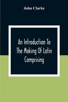 Coperta cărții Introduction To The Making Of Latin Comprising, After An Easy Compendious Method, The Substance Of The Latin Syntax