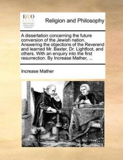 Dissertation Concerning the Future Conversion of the Jewish Nation. Answering the Objections of the Reverend and Learned Mr. Baxter, Dr. Lightfoot, and Others. with an Enquiry Into the First Resurrection. by Increase Mather, ...