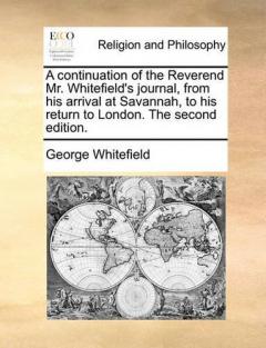 continuation of the Reverend Mr. Whitefield's journal, from his arrival at Savannah, to his return to London. The second edition.