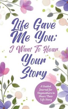 Coperta cărții Life Gave Me You; I Want to Hear Your Story: A Guided Journal for Stepmothers to Share Their Life Story