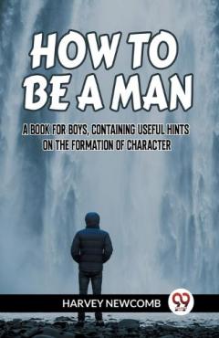 HOW TO BE A MAN:A BOOK FOR BOYS, CONTAINING USEFUL HINTS ON THE FORMATION OF CHARACTER (Edition2023)