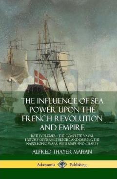 Coperta cărții The Influence of Sea Power Upon the French Revolution and Empire: Both Volumes, the Complete Naval History of France before and during the Napoleonic Wars, with Maps and Charts (Hardcover)