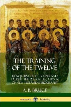 The Training of the Twelve: How Jesus Christ Found and Taught the 12 Apostles; A Book of New Testament Biography