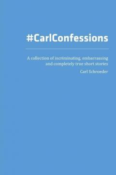 Carl Confessions: A Collection of Incriminating, Embarrassing and Completely True Short Stories