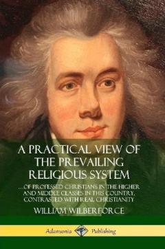 A Practical View of the Prevailing Religious System: …of Professed Christians in the Higher and Middle Classes in this Country, Contrasted with Real Christianity