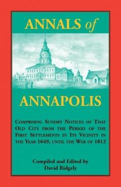 Annals of Annapolis: Comprising Sundry Notices of That Old City from the Period of the First Settlements in its Vicinity in the Year 1649, until the War of 1812: Together with Various Incidents in the History of Maryland Derived from Early Records, P