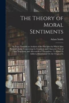 The Theory of Moral Sentiments: An Essay Towards an Analysis of the Principles by Which Men Naturally Judge Concerning the Conducts and Character, First of Their Neighbors, and Afterwards of Themselves: To Which Is Added a Dissertation On the Origin
