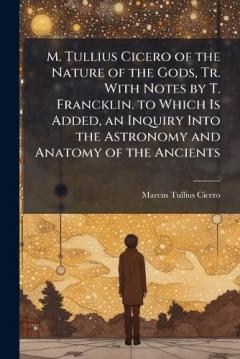 M. Tullius Cicero of the Nature of the Gods, Tr. With Notes by T. Francklin. to Which Is Added, an Inquiry Into the Astronomy and Anatomy of the Ancients