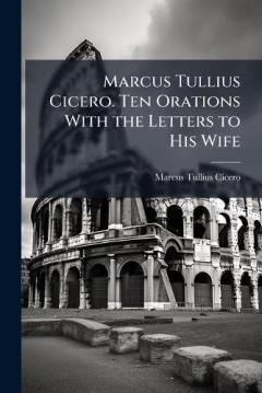 Marcus Tullius Cicero. Ten Orations With the Letters to His Wife