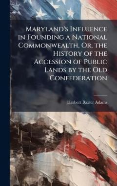 Maryland's Influence in Founding a National Commonwealth, Or, the History of the Accession of Public Lands by the Old Confederation