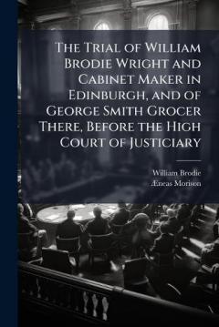 The Trial of William Brodie Wright and Cabinet Maker in Edinburgh, and of George Smith Grocer There, Before the High Court of Justiciary