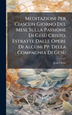 Meditazioni Per Ciascun Giorno Del Mese Sulla Passione Di GesÃ¹ Cristo, Estratte Dalle Opere Di Alcuni Pp. Della Compagnia Di GesÃ¹