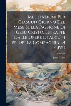 Meditazioni Per Ciascun Giorno Del Mese Sulla Passione Di GesÃ¹ Cristo, Estratte Dalle Opere Di Alcuni Pp. Della Compagnia Di GesÃ¹