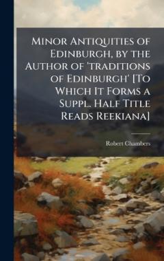Coperta cărții Minor Antiquities of Edinburgh, by the Author of 'traditions of Edinburgh' [To Which It Forms a Suppl. Half Title Reads Reekiana]