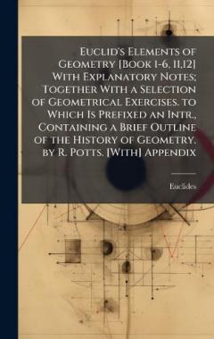 Euclid's Elements of Geometry [Book 1-6, 11,12] With Explanatory Notes; Together With a Selection of Geometrical Exercises. to Which Is Prefixed an Intr., Containing a Brief Outline of the History of Geometry. by R. Potts. [With] Appendix