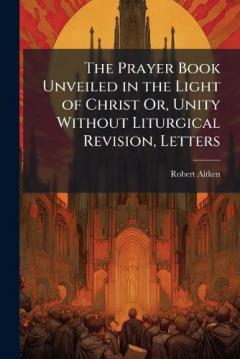 The Prayer Book Unveiled in the Light of Christ Or, Unity Without Liturgical Revision, Letters