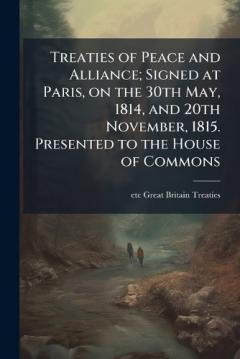 Treaties of Peace and Alliance; Signed at Paris, on the 30th May, 1814, and 20th November, 1815. Presented to the House of Commons