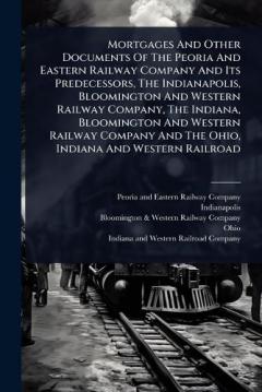 Mortgages And Other Documents Of The Peoria And Eastern Railway Company And Its Predecessors, The Indianapolis, Bloomington And Western Railway Company, The Indiana, Bloomington And Western Railway Company And The Ohio, Indiana And Western Railroad