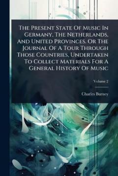 The Present State Of Music In Germany, The Netherlands, And United Provinces. Or The Journal Of A Tour Through Those Countries, Undertaken To Collect Materials For A General History Of Music