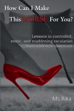 How Can I Make This Worse For You?: Lessons in controlled, erotic, and maddening escalation from a lifestyle dominant