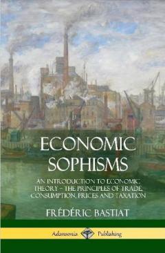 Economic Sophisms: An Introduction to Economic Theory, The Principles of Trade, Consumption, Prices and Taxation (Hardcover)