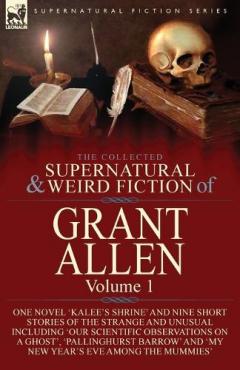 The Collected Supernatural and Weird Fiction of Grant Allen: Volume 1-One Novel 'Kalee's Shrine', and Nine Short Stories of the Strange and Unusual Including 'Our Scientific Observations on a Ghost', 'Pallinghurst Barrow' and 'My New Year's Eve Among