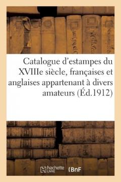 Catalogue d'Estampes Du Xviiie Siècle, Françaises Et Anglaises, Pièces Imprimées: En Noir Et En Couleurs, Encadrées Et En Feuilles Appartenant À Divers Amateurs