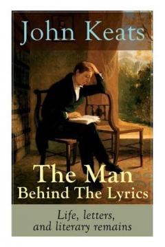 John Keats - The Man Behind The Lyrics: Life, letters, and literary remains: Complete Letters and Two Extensive Biographies of one of the most beloved English Romantic poets