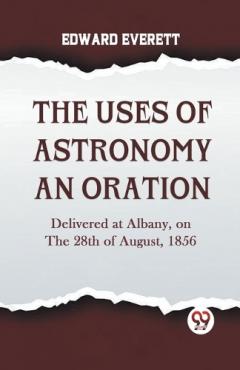 The Uses of Astronomy an Oration  Delivered at Albany, on the 28th of August, 1856