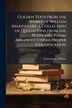 Golden Texts From the Works of William Shakespeare; a Collection of Quotations From the Plays and Poems Arranged Under Proper Classification
