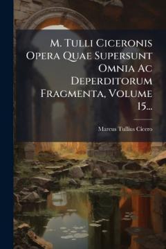 M. Tulli Ciceronis Opera Quae Supersunt Omnia Ac Deperditorum Fragmenta, Volume 15...