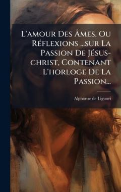 L'amour Des Ãmes, Ou RÃ(c)flexions ...sur La Passion De JÃ(c)sus-christ, Contenant L'horloge De La Passion...