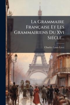 La Grammaire Française Et Les Grammairiens Du Xvi SiÃ(c)cle...