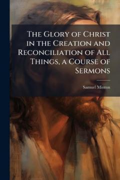 The Glory of Christ in the Creation and Reconciliation of All Things, a Course of Sermons