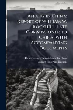 Affairs in China: Report of William W. Rockhill, Late Commissioner to China, With Accompanying Documents