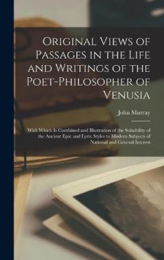Original Views of Passages in the Life and Writings of the Poet-philosopher of Venusia [microform]: With Which is Combined and Illustration of the Suitability of the Ancient Epic and Lyric Styles to Modern Subjects of National and General Interest