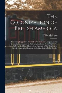 The Colonization of British America [microform]: Embracing Suggestions Towards a Practical and Comprehensive System in Connexion With Railways, in a Letter From Capt. J.M. Laws, R.N., to Earl Fitzwilliam: With a Summary of the Opinions of Earl Grey..