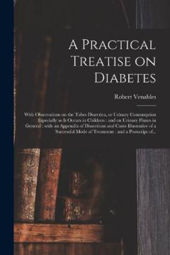 A Practical Treatise on Diabetes: With Observations on the Tabes Diuretica, or Urinary Consumption Especially as It Occurs in Children: and on Urinary Fluxes in General: With an Appendix of Dissections and Cases Illustrative of a Successful Mode Of..