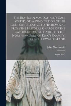 The Rev. John MacDonald's Case Stated, or, a Vindication of His Conduct Relative to His Removal From the Pastoral Charge of the Catholic Congregation in the Northern Part of King's County, Prince Edward Island [microform]: August 1845