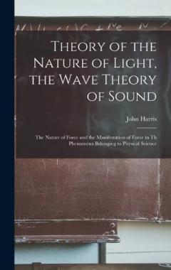 Theory of the Nature of Light, the Wave Theory of Sound [microform]: the Nature of Force and the Manifestation of Force in Th Phenomena Belonging to Physical Science