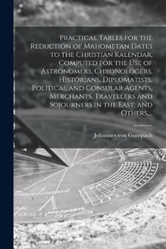Practical Tables for the Reduction of Mahometan Dates to the Christian Kalendar, Computed for the Use of Astronomers, Chronologers, Historians, Diplomatists, Political and Consular Agents, Merchants, Travellers and Sojourners in the East, and Others,