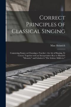 Correct Principles of Classical Singing: Containing Essays on Choosing a Teacher; the Art of Singing, Et Cetera; Together With an Interpretative Key to Handel's "Messiah," and Schubert's "Die Schöne Müllerin,"