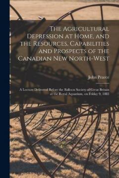 The Agricultural Depression at Home, and the Resources, Capabilities and Prospects of the Canadian New North-West [microform]: a Lecture Delivered Before the Balloon Society of Great Britain at the Royal Aquarium, on Friday 9, 1883