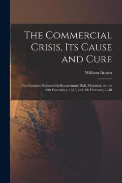 The Commercial Crisis, Its Cause and Cure [microform]: Two Lectures Delivered in Bonaventure Hall, Montreal, on the 30th December, 1857, and 4th February, 1858