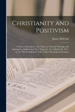 Christianity and Positivism: a Series of Lectures to the Times on Natural Theology and Apologetics, Delivered in New York, Jan. 16 to March 20, 1871, on the "Ely Foundation" of the Union Theological Seminary