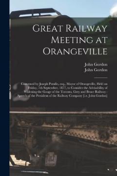 Great Railway Meeting at Orangeville [microform]: Convened by Joseph Patullo, Esq., Mayor of Orangeville, Held on Friday, 7th September, 1877, to Consider the Advisability of Widening the Gauge of the Toronto, Grey and Bruce Railway: Speech of The...