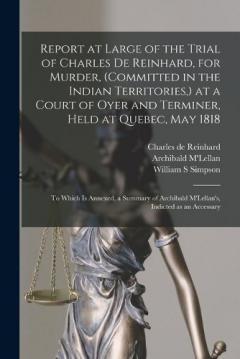 Report at Large of the Trial of Charles De Reinhard, for Murder, (committed in the Indian Territories, ) at a Court of Oyer and Terminer, Held at Quebec, May 1818 [microform]: to Which is Annexed, a Summary of Archibald M'Lellan's, Indicted as An...